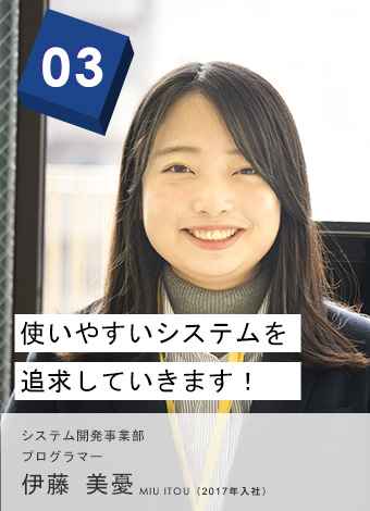 03 使いやすいシステムを追求していきます！ 西日本・システム開発事業部 プログラマー 伊藤 美憂