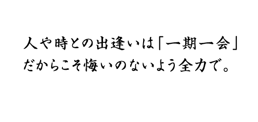 人や時との出逢いは「一期一会」
だからこそ悔いのないよう全力で。