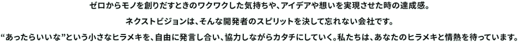 ゼロからモノを創りだすときのワクワクした気持ちや、アイデアや想いを実現させた時の達成感。ネクストビジョンは、そんな開発者のスピリットを決して忘れない会社です。“あったらいいな”という小さなヒラメキを、自由に発言し合い、協力しながらカタチにしていく。私たちは、あなたのヒラメキと情熱を待っています。